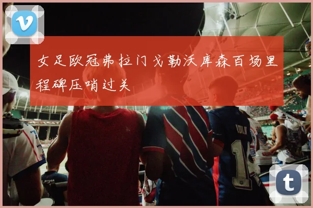 女足欧冠弗拉门戈勒沃库森百场里程碑压哨过关