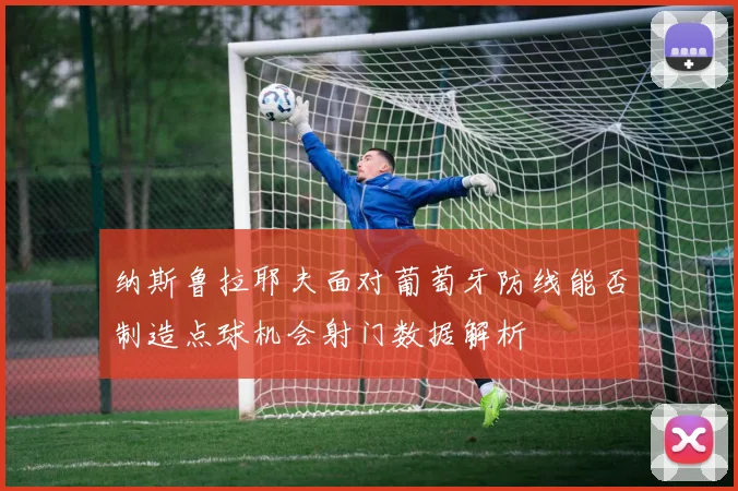 纳斯鲁拉耶夫面对葡萄牙防线能否制造点球机会射门数据解析