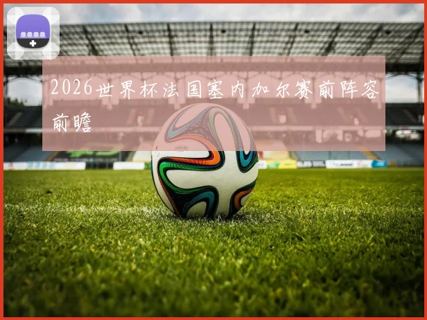 2026世界杯法国塞内加尔赛前阵容前瞻