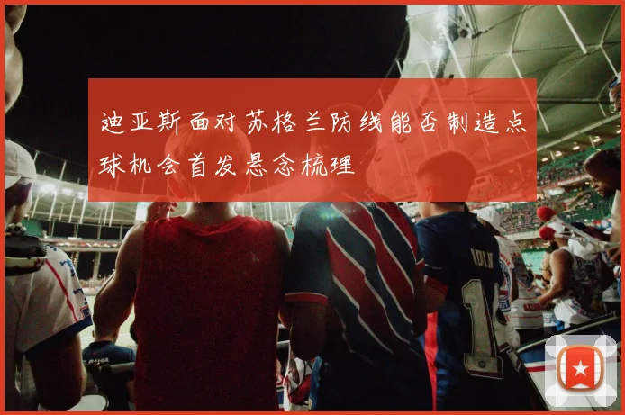 迪亚斯面对苏格兰防线能否制造点球机会首发悬念梳理