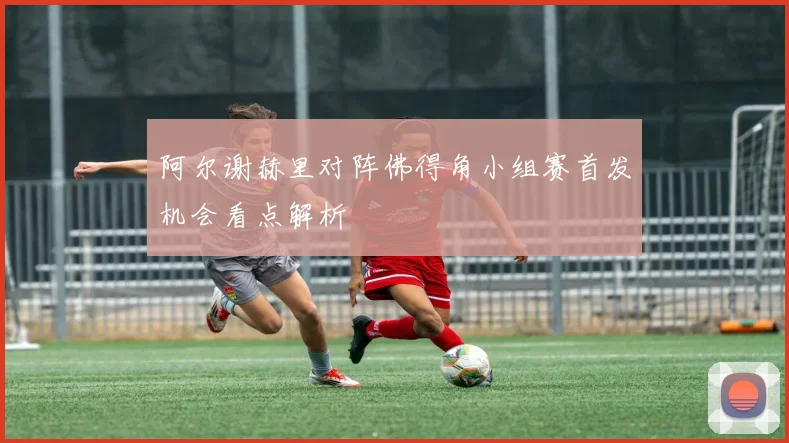 阿尔谢赫里对阵佛得角小组赛首发机会看点解析