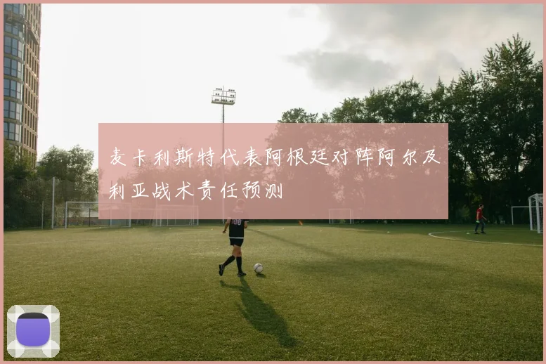 麦卡利斯特代表阿根廷对阵阿尔及利亚战术责任预测