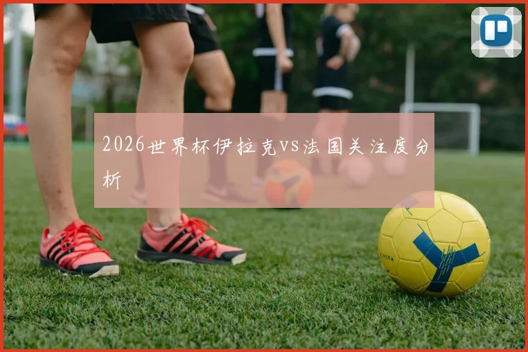 2026世界杯伊拉克vs法国关注度分析