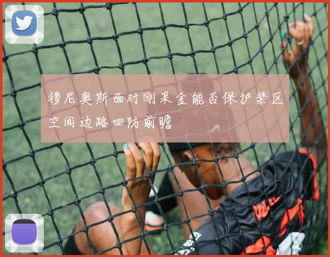 穆尼奥斯面对刚果金能否保护禁区空间边路回防前瞻