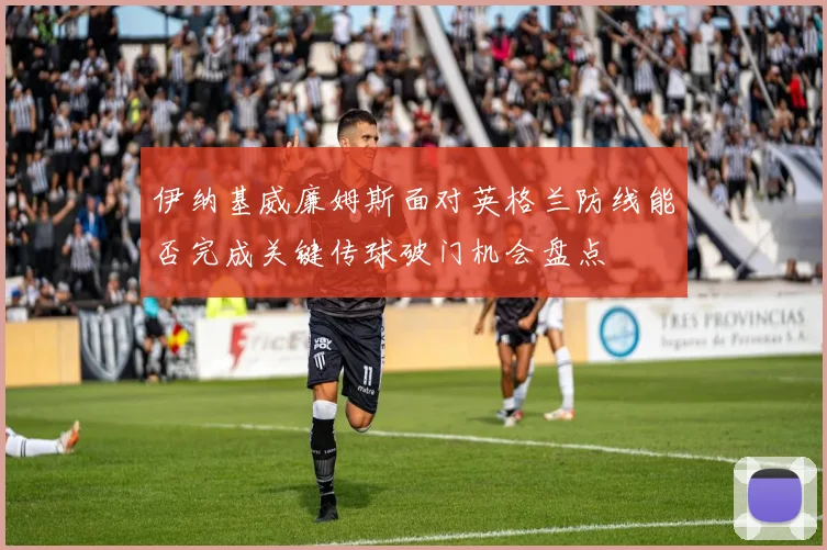 伊纳基威廉姆斯面对英格兰防线能否完成关键传球破门机会盘点