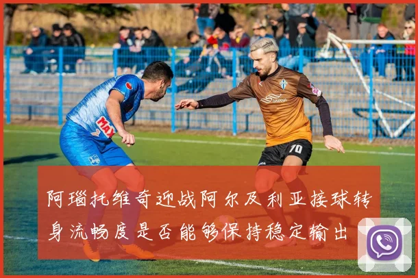 阿瑙托维奇迎战阿尔及利亚接球转身流畅度是否能够保持稳定输出