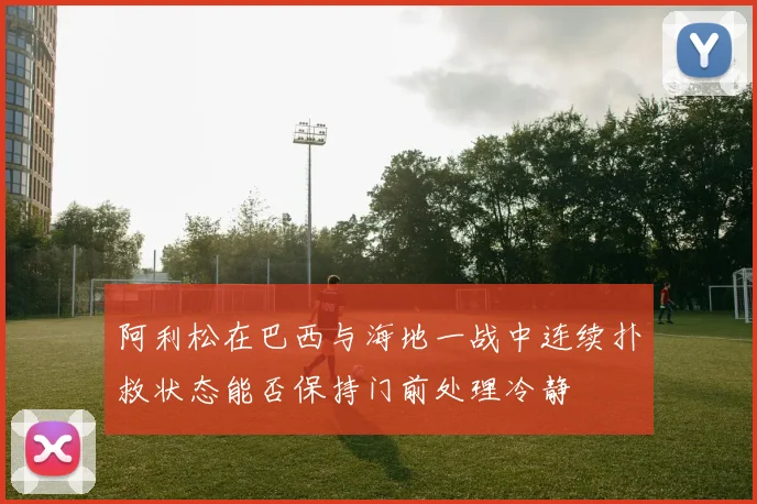 阿利松在巴西与海地一战中连续扑救状态能否保持门前处理冷静