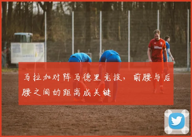 马拉加对阵马德里竞技,前腰与后腰之间的距离成关键