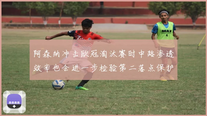阿森纳冲击欧冠淘汰赛时中路渗透效率也会进一步检验第二落点保护