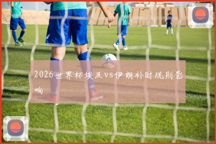 2026世界杯埃及vs伊朗补时规则影响