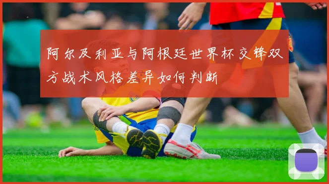 阿尔及利亚与阿根廷世界杯交锋双方战术风格差异如何判断