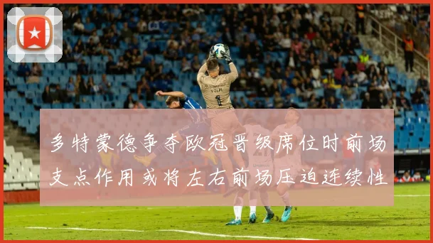 多特蒙德争夺欧冠晋级席位时前场支点作用或将左右前场压迫连续性