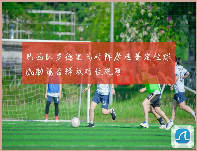 巴西队罗德里戈对阵摩洛哥定位球威胁能否释放对位观察