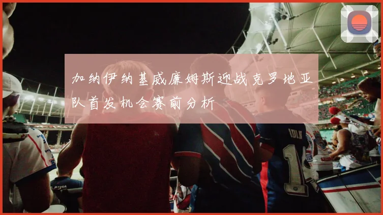 加纳伊纳基威廉姆斯迎战克罗地亚队首发机会赛前分析