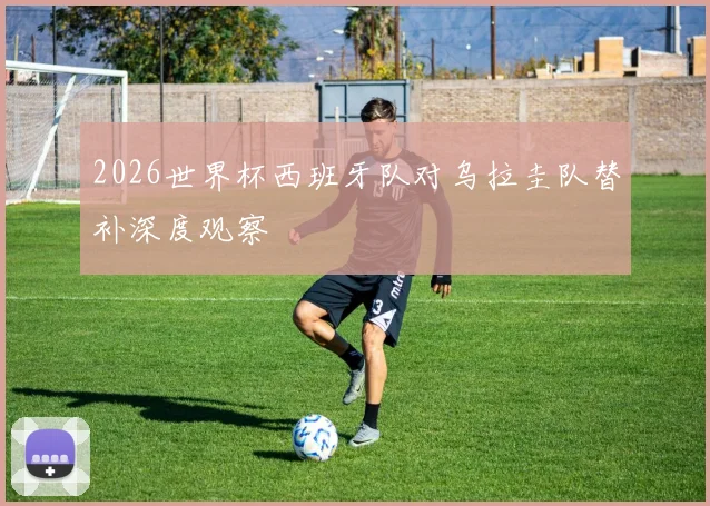 2026世界杯西班牙队对乌拉圭队替补深度观察