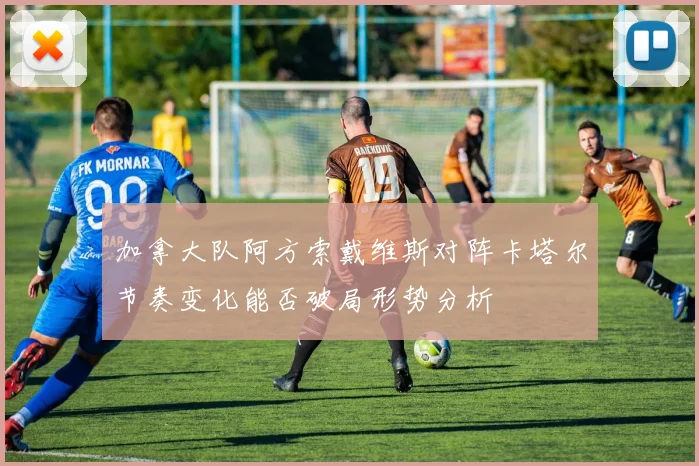 加拿大队阿方索戴维斯对阵卡塔尔节奏变化能否破局形势分析