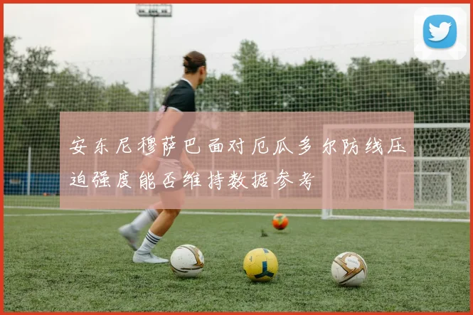 安东尼穆萨巴面对厄瓜多尔防线压迫强度能否维持数据参考