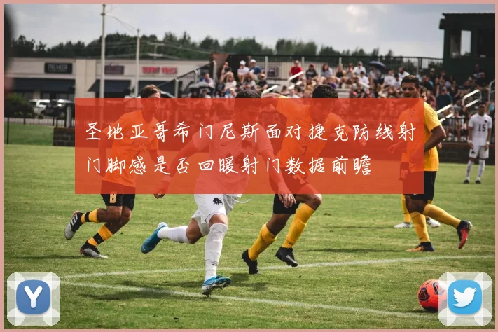 圣地亚哥希门尼斯面对捷克防线射门脚感是否回暖射门数据前瞻