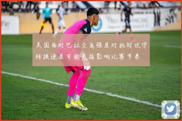 美国面对巴拉圭高强度对抗时攻守转换速度可能直接影响比赛节奏