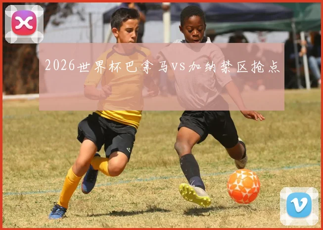 2026世界杯巴拿马vs加纳禁区抢点