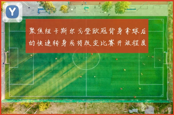 聚焦纽卡斯尔戈登欧冠背身拿球后的快速转身或将改变比赛开放程度