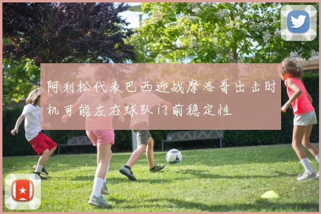 阿利松代表巴西迎战摩洛哥出击时机可能左右球队门前稳定性