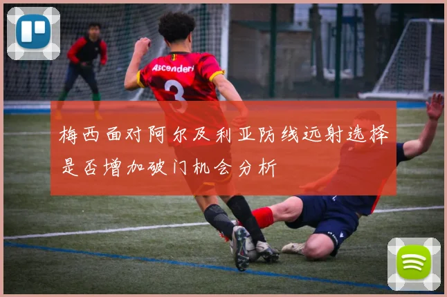 梅西面对阿尔及利亚防线远射选择是否增加破门机会分析