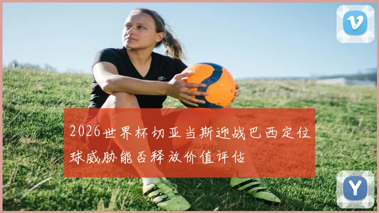 2026世界杯切亚当斯迎战巴西定位球威胁能否释放价值评估