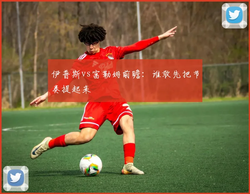 伊普斯vs富勒姆前瞻:谁敢先把节奏提起来