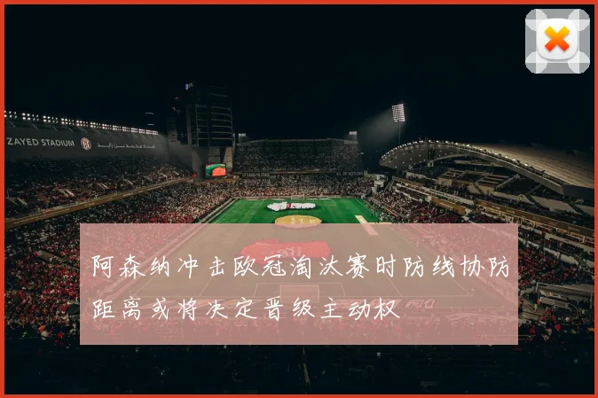阿森纳冲击欧冠淘汰赛时防线协防距离或将决定晋级主动权