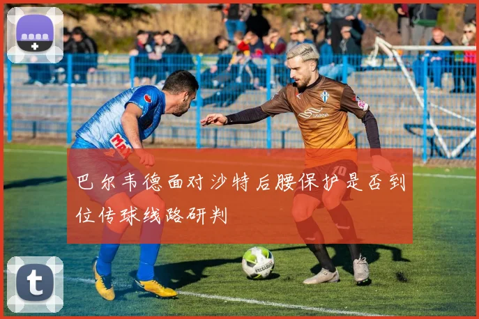 巴尔韦德面对沙特后腰保护是否到位传球线路研判