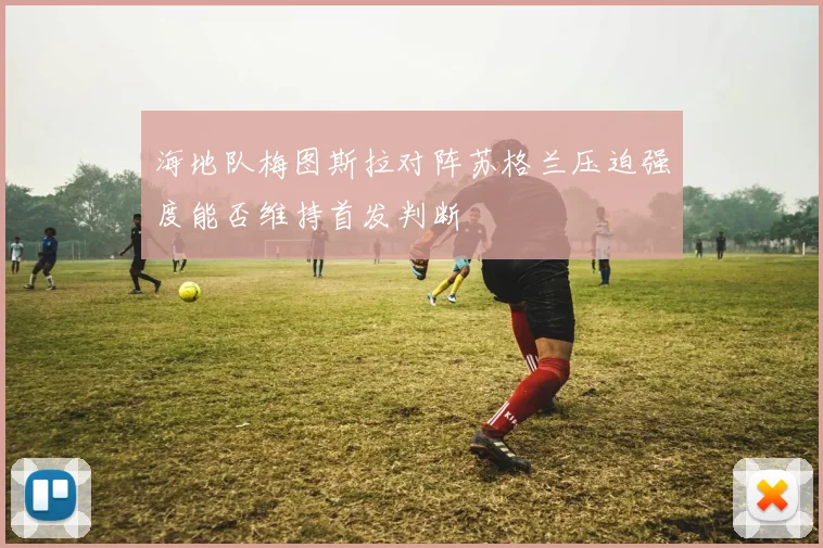 海地队梅图斯拉对阵苏格兰压迫强度能否维持首发判断