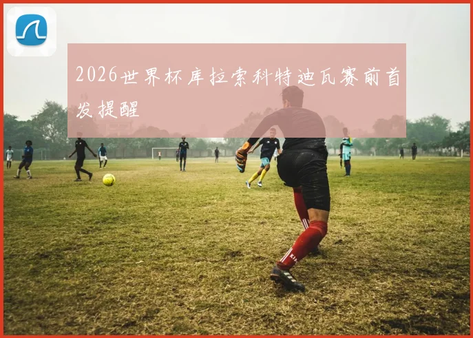 2026世界杯库拉索科特迪瓦赛前首发提醒