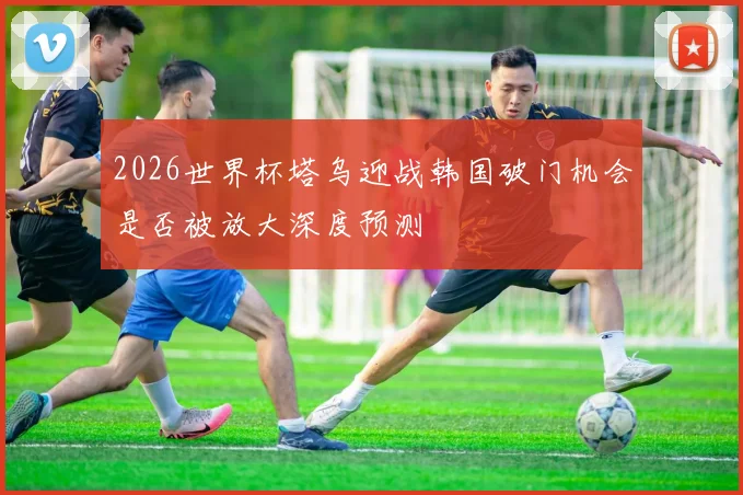 2026世界杯塔乌迎战韩国破门机会是否被放大深度预测